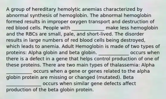 A group of hereditary hemolytic anemias characterized by abnormal synthesis of hemoglobin. The abnormal hemoglobin formed results in improper oxygen transport and destruction of red blood cells. People with ______________ make less hemoglobin and the RBCs are small, pale, and short-lived. The disorder results in large numbers of red blood cells being destroyed, which leads to anemia. Adult Hemoglobin is made of two types of proteins: Alpha globin and beta globin. _____________ occurs when there is a defect in a gene that helps control production of one of these proteins. There are two main types of thalassemia: Alpha ___________ occurs when a gene or genes related to the alpha globin protein are missing or changed (mutated). Beta _______________ occurs when similar gene defects affect production of the beta globin protein.