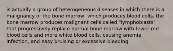 is actually a group of heterogeneous diseases in which there is a malignancy of the bone marrow, which produces blood cells. the bone marrow produces malignant cells called "lymphoblasts" that progressively replace normal bone marrow with fewer red blood cells and more white blood cells, causing anemia, infection, and easy bruising or excessive bleeding