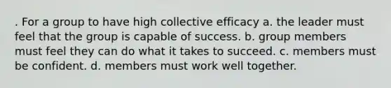 . For a group to have high collective efficacy a. the leader must feel that the group is capable of success. b. group members must feel they can do what it takes to succeed. c. members must be confident. d. members must work well together.