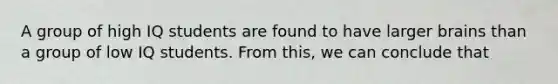 A group of high IQ students are found to have larger brains than a group of low IQ students. From this, we can conclude that