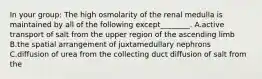 In your group: The high osmolarity of the renal medulla is maintained by all of the following except________. A.active transport of salt from the upper region of the ascending limb B.the spatial arrangement of juxtamedullary nephrons C.diffusion of urea from the collecting duct diffusion of salt from the