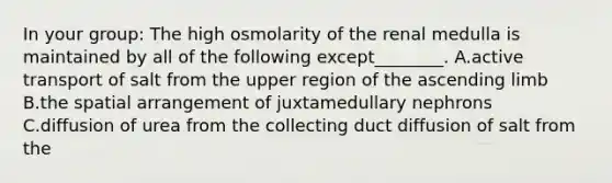 In your group: The high osmolarity of the renal medulla is maintained by all of the following except________. A.active transport of salt from the upper region of the ascending limb B.the spatial arrangement of juxtamedullary nephrons C.diffusion of urea from the collecting duct diffusion of salt from the