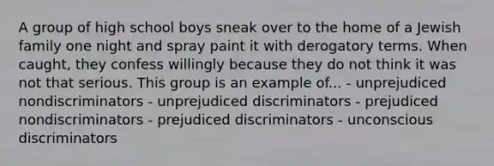 A group of high school boys sneak over to the home of a Jewish family one night and spray paint it with derogatory terms. When caught, they confess willingly because they do not think it was not that serious. This group is an example of... - unprejudiced nondiscriminators - unprejudiced discriminators - prejudiced nondiscriminators - prejudiced discriminators - unconscious discriminators