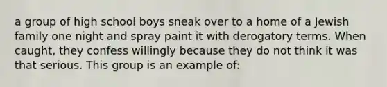 a group of high school boys sneak over to a home of a Jewish family one night and spray paint it with derogatory terms. When caught, they confess willingly because they do not think it was that serious. This group is an example of: