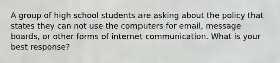 A group of high school students are asking about the policy that states they can not use the computers for email, message boards, or other forms of internet communication. What is your best response?