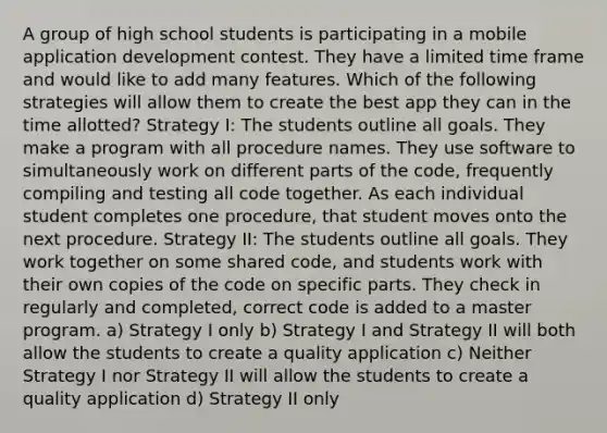 A group of high school students is participating in a mobile application development contest. They have a limited time frame and would like to add many features. Which of the following strategies will allow them to create the best app they can in the time allotted? Strategy I: The students outline all goals. They make a program with all procedure names. They use software to simultaneously work on different parts of the code, frequently compiling and testing all code together. As each individual student completes one procedure, that student moves onto the next procedure. Strategy II: The students outline all goals. They work together on some shared code, and students work with their own copies of the code on specific parts. They check in regularly and completed, correct code is added to a master program. a) Strategy I only b) Strategy I and Strategy II will both allow the students to create a quality application c) Neither Strategy I nor Strategy II will allow the students to create a quality application d) Strategy II only