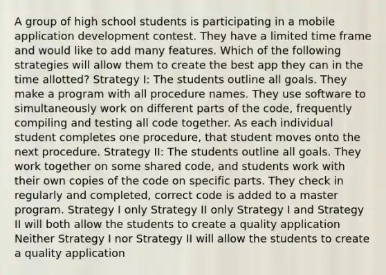 A group of high school students is participating in a mobile application development contest. They have a limited time frame and would like to add many features. Which of the following strategies will allow them to create the best app they can in the time allotted? Strategy I: The students outline all goals. They make a program with all procedure names. They use software to simultaneously work on different parts of the code, frequently compiling and testing all code together. As each individual student completes one procedure, that student moves onto the next procedure. Strategy II: The students outline all goals. They work together on some shared code, and students work with their own copies of the code on specific parts. They check in regularly and completed, correct code is added to a master program. Strategy I only Strategy II only Strategy I and Strategy II will both allow the students to create a quality application Neither Strategy I nor Strategy II will allow the students to create a quality application