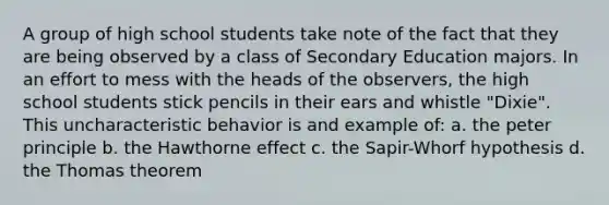 A group of high school students take note of the fact that they are being observed by a class of Secondary Education majors. In an effort to mess with the heads of the observers, the high school students stick pencils in their ears and whistle "Dixie". This uncharacteristic behavior is and example of: a. the peter principle b. the Hawthorne effect c. the Sapir-Whorf hypothesis d. the Thomas theorem