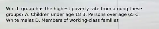 Which group has the highest poverty rate from among these groups? A. Children under age 18 B. Persons over age 65 C. White males D. Members of working-class families