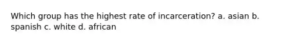 Which group has the highest rate of incarceration? a. asian b. spanish c. white d. african