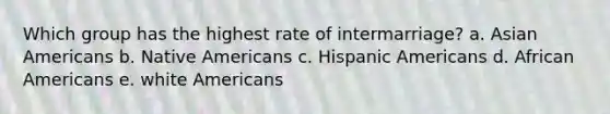 Which group has the highest rate of intermarriage? a. Asian Americans b. Native Americans c. Hispanic Americans d. African Americans e. white Americans