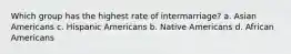 Which group has the highest rate of intermarriage? a. Asian Americans c. Hispanic Americans b. Native Americans d. African Americans