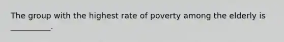 The group with the highest rate of poverty among the elderly is __________.