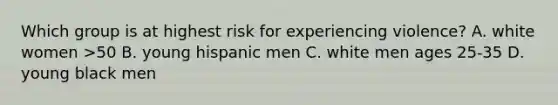 Which group is at highest risk for experiencing violence? A. white women >50 B. young hispanic men C. white men ages 25-35 D. young black men