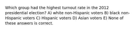 Which group had the highest turnout rate in the 2012 presidential election? A) white non-Hispanic voters B) black non-Hispanic voters C) Hispanic voters D) Asian voters E) None of these answers is correct.