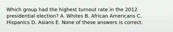 Which group had the highest turnout rate in the 2012 presidential election? A. Whites B. African Americans C. Hispanics D. Asians E. None of these answers is correct.