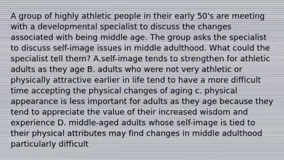 A group of highly athletic people in their early 50's are meeting with a developmental specialist to discuss the changes associated with being middle age. The group asks the specialist to discuss self-image issues in middle adulthood. What could the specialist tell them? A.self-image tends to strengthen for athletic adults as they age B. adults who were not very athletic or physically attractive earlier in life tend to have a more difficult time accepting the physical changes of aging c. physical appearance is less important for adults as they age because they tend to appreciate the value of their increased wisdom and experience D. middle-aged adults whose self-image is tied to their physical attributes may find changes in middle adulthood particularly difficult