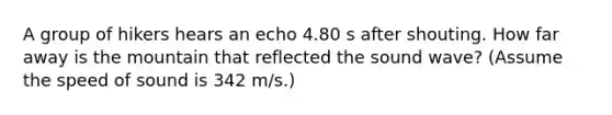 A group of hikers hears an echo 4.80 s after shouting. How far away is the mountain that reflected the sound wave? (Assume the speed of sound is 342 m/s.)