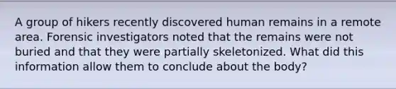 A group of hikers recently discovered human remains in a remote area. Forensic investigators noted that the remains were not buried and that they were partially skeletonized. What did this information allow them to conclude about the body?