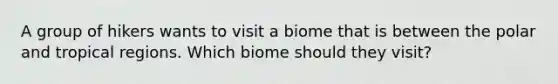 A group of hikers wants to visit a biome that is between the polar and tropical regions. Which biome should they visit?