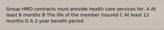 Group HMO contracts must provide health care services for: A At least 6 months B The life of the member insured C At least 12 months D A 2-year benefit period