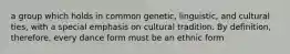 a group which holds in common genetic, linguistic, and cultural ties, with a special emphasis on cultural tradition. By definition, therefore, every dance form must be an ethnic form