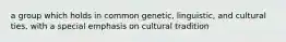 a group which holds in common genetic, linguistic, and cultural ties, with a special emphasis on cultural tradition