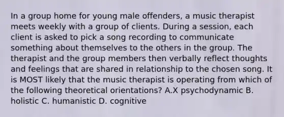 In a group home for young male offenders, a music therapist meets weekly with a group of clients. During a session, each client is asked to pick a song recording to communicate something about themselves to the others in the group. The therapist and the group members then verbally reflect thoughts and feelings that are shared in relationship to the chosen song. It is MOST likely that the music therapist is operating from which of the following theoretical orientations? A.X psychodynamic B. holistic C. humanistic D. cognitive