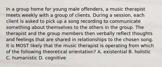 In a group home for young male offenders, a music therapist meets weekly with a group of clients. During a session, each client is asked to pick up a song recording to communicate something about themselves to the others in the group. The therapist and the group members then verbally reflect thoughts and feelings that are shared in relationships to the chosen song. It is MOST likely that the music therapist is operating from which of the following theoretical orientation? A. existential B. holistic C. humanistic D. cognitive