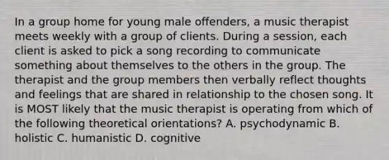 In a group home for young male offenders, a music therapist meets weekly with a group of clients. During a session, each client is asked to pick a song recording to communicate something about themselves to the others in the group. The therapist and the group members then verbally reflect thoughts and feelings that are shared in relationship to the chosen song. It is MOST likely that the music therapist is operating from which of the following theoretical orientations? A. psychodynamic B. holistic C. humanistic D. cognitive