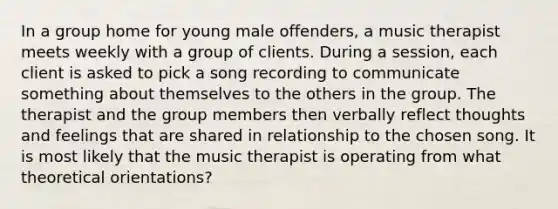 In a group home for young male offenders, a music therapist meets weekly with a group of clients. During a session, each client is asked to pick a song recording to communicate something about themselves to the others in the group. The therapist and the group members then verbally reflect thoughts and feelings that are shared in relationship to the chosen song. It is most likely that the music therapist is operating from what theoretical orientations?