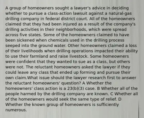 A group of homeowners sought a lawyer's advice in deciding whether to pursue a class-action lawsuit against a natural-gas drilling company in federal district court. All of the homeowners claimed that they had been injured as a result of the company's drilling activities in their neighborhoods, which were spread across five states. Some of the homeowners claimed to have been sickened when chemicals used in the drilling process seeped into the ground water. Other homeowners claimed a loss of their livelihoods when drilling operations impacted their ability to use their farmland and raise livestock. Some homeowners were confident that they wanted to sue as a class, but others were not. The reluctant homeowners asked the lawyer if they could leave any class that ended up forming and pursue their own claim.What issue should the lawyer research first to answer the reluctant homeowners' question? A Whether the homeowners' class action is a 23(b)(3) case. B Whether all of the people harmed by the drilling company are known. C Whether all of the homeowners would seek the same type of relief. D Whether the known group of homeowners is sufficiently numerous.