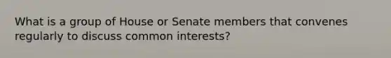 What is a group of House or Senate members that convenes regularly to discuss common interests?