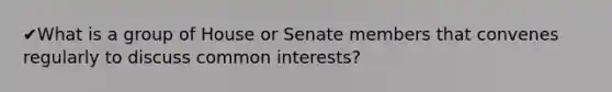 ✔What is a group of House or Senate members that convenes regularly to discuss common interests?