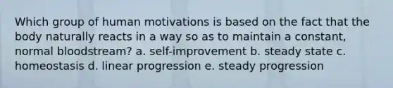 Which group of human motivations is based on the fact that the body naturally reacts in a way so as to maintain a constant, normal bloodstream? a. self-improvement b. steady state c. homeostasis d. linear progression e. steady progression