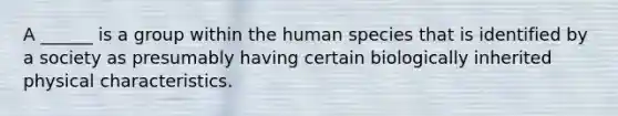 A ______ is a group within the human species that is identified by a society as presumably having certain biologically inherited physical characteristics.