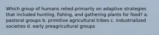 Which group of humans relied primarily on adaptive strategies that included hunting, fishing, and gathering plants for food? a. pastoral groups b. primitive agricultural tribes c. industrialized societies d. early preagricultural groups