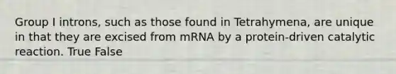 Group I introns, such as those found in Tetrahymena, are unique in that they are excised from mRNA by a protein-driven catalytic reaction. True False