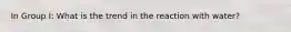 In Group I: What is the trend in the reaction with water?