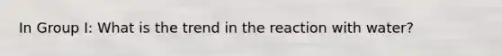 In Group I: What is the trend in the reaction with water?