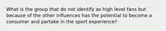 What is the group that do not identify as high level fans but because of the other influences has the potential to become a consumer and partake in the sport experience?