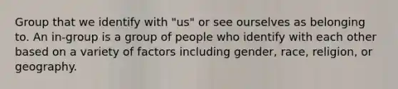 Group that we identify with "us" or see ourselves as belonging to. An in-group is a group of people who identify with each other based on a variety of factors including gender, race, religion, or geography.