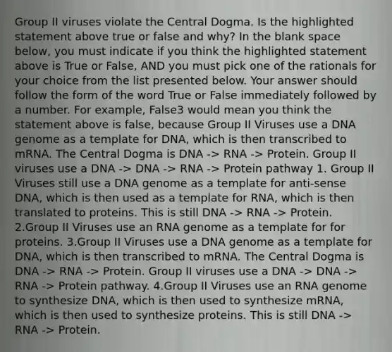 Group II viruses violate the Central Dogma. Is the highlighted statement above true or false and why? In the blank space below, you must indicate if you think the highlighted statement above is True or False, AND you must pick one of the rationals for your choice from the list presented below. Your answer should follow the form of the word True or False immediately followed by a number. For example, False3 would mean you think the statement above is false, because Group II Viruses use a DNA genome as a template for DNA, which is then transcribed to mRNA. The Central Dogma is DNA -> RNA -> Protein. Group II viruses use a DNA -> DNA -> RNA -> Protein pathway 1. Group II Viruses still use a DNA genome as a template for anti-sense DNA, which is then used as a template for RNA, which is then translated to proteins. This is still DNA -> RNA -> Protein. 2.Group II Viruses use an RNA genome as a template for for proteins. 3.Group II Viruses use a DNA genome as a template for DNA, which is then transcribed to mRNA. The Central Dogma is DNA -> RNA -> Protein. Group II viruses use a DNA -> DNA -> RNA -> Protein pathway. 4.Group II Viruses use an RNA genome to synthesize DNA, which is then used to synthesize mRNA, which is then used to synthesize proteins. This is still DNA -> RNA -> Protein.