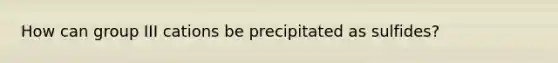 How can group III cations be precipitated as sulfides?