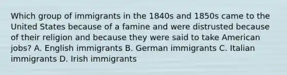 Which group of immigrants in the 1840s and 1850s came to the United States because of a famine and were distrusted because of their religion and because they were said to take American jobs? A. English immigrants B. German immigrants C. Italian immigrants D. Irish immigrants