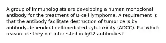 A group of immunologists are developing a human monoclonal antibody for the treatment of B-cell lymphoma. A requirement is that the antibody facilitate destruction of tumor cells by antibody-dependent cell-mediated cytotoxicity (ADCC). For which reason are they not interested in IgG2 antibodies?