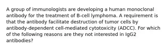 A group of immunologists are developing a human monoclonal antibody for the treatment of B-cell lymphoma. A requirement is that the antibody facilitate destruction of tumor cells by antibody-dependent cell-mediated cytotoxicity (ADCC). For which of the following reasons are they not interested in IgG2 antibodies?