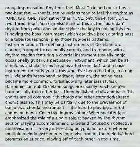 group improvisation Rhythmic feel: Most Dixieland music has a two-beat feel — that is, the musicians tend to feel the rhythm as "ONE, two, ONE, two" rather than "ONE, two, three, four, ONE, two, three, four". You can also think of this as the "oom-pah" rhythm from polka and similar styles: the key to nailing this feel is having the bass instrument (which could've been a string bass or a tuba/sousaphone) play those two-beat patterns. Instrumentation: The defining instruments of Dixieland are clarinet, trumpet (occasionally cornet), and trombone, with a rhythm section featuring a chordal instrument (usually banjo, occasionally guitar), a percussion instrument (which can be as simple as a shaker or as large as a full drum kit), and a bass instrument (in early years, this would've been the tuba, in a nod to Dixieland's brass-band heritage; later on, the string bass became more common, foreshadowing later jazz styles). Harmonic content: Dixieland songs are usually much simpler harmonically than other jazz. Unembellished triads and basic 7th chords are all common; 9th chords and other extended/altered chords less so. This may be partially due to the prevalence of banjo as a chordal instrument — it's hard to play big altered chords on banjo. Collective improvisation: Whereas later jazz emphasized the role of a single soloist backed by the rhythm section playing accompaniment, Dixieland focused on collective improvisation — a very interesting polyphonic texture wherein multiple melody instruments improvise around the melody/chord progression at once, playing off of each other in real time.