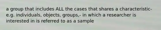 a group that includes ALL the cases that shares a characteristic-e.g. individuals, objects, groups,- in which a researcher is interested in is referred to as a sample