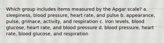 Which group includes items measured by the Apgar scale? a. sleepiness, blood pressure, heart rate, and pulse b. appearance, pulse, grimace, activity, and respiration c. iron levels, blood glucose, heart rate, and blood pressure d. blood pressure, heart rate, blood glucose, and respiration